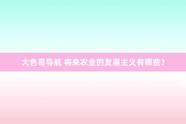 大色哥导航 将来农业的发展主义有哪些？