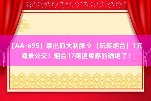 【AA-695】裏出血大制服 9 【玩转烟台】1元海景公交！烟台17路温柔感的确绝了！