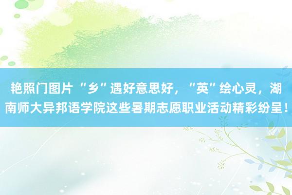 艳照门图片 “乡”遇好意思好，“英”绘心灵，湖南师大异邦语学院这些暑期志愿职业活动精彩纷呈！