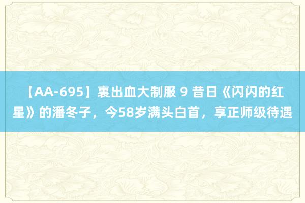 【AA-695】裏出血大制服 9 昔日《闪闪的红星》的潘冬子，今58岁满头白首，享正师级待遇