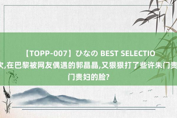 【TOPP-007】ひなの BEST SELECTION 这一次，在巴黎被网友偶遇的郭晶晶，又狠狠打了些许朱门贵妇的脸?