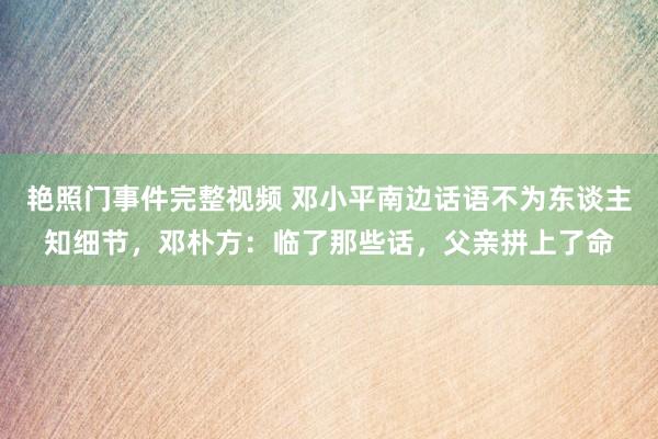 艳照门事件完整视频 邓小平南边话语不为东谈主知细节，邓朴方：临了那些话，父亲拼上了命