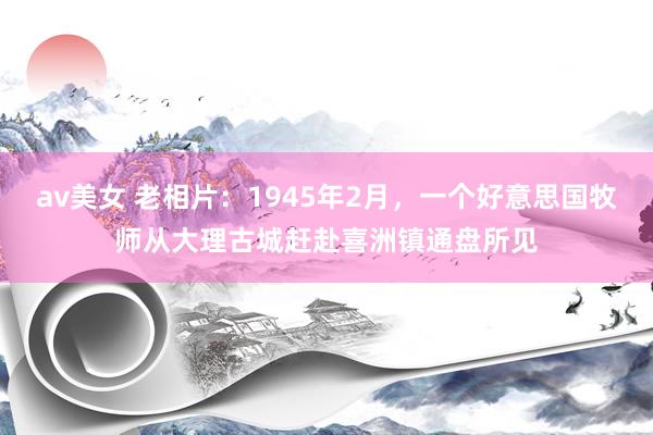 av美女 老相片：1945年2月，一个好意思国牧师从大理古城赶赴喜洲镇通盘所见