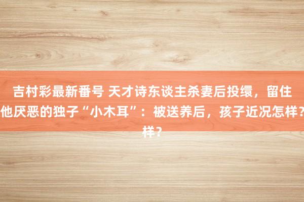 吉村彩最新番号 天才诗东谈主杀妻后投缳，留住他厌恶的独子“小木耳”：被送养后，孩子近况怎样？