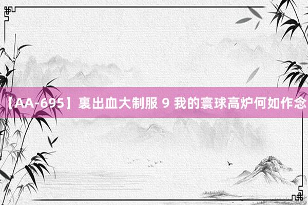 【AA-695】裏出血大制服 9 我的寰球高炉何如作念