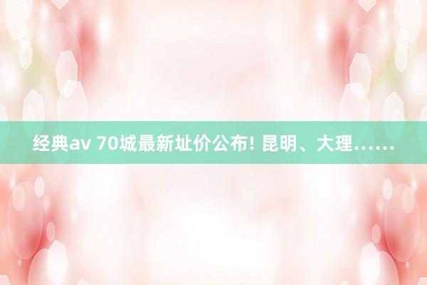 经典av 70城最新址价公布! 昆明、大理……