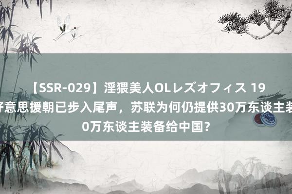 【SSR-029】淫猥美人OLレズオフィス 1953年，抗好意思援朝已步入尾声，苏联为何仍提供30万东谈主装备给中国？