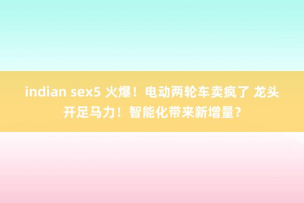 indian sex5 火爆！电动两轮车卖疯了 龙头开足马力！智能化带来新增量？