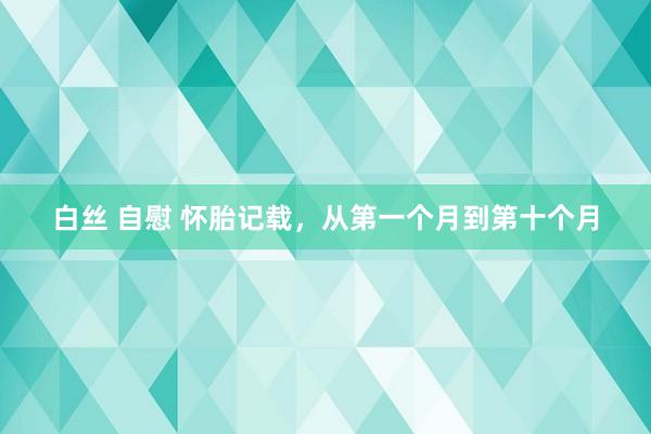 白丝 自慰 怀胎记载,从第一个月到第十个月