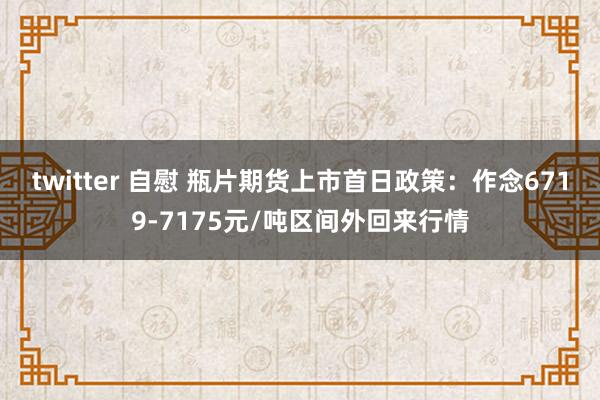 twitter 自慰 瓶片期货上市首日政策：作念6719-7175元/吨区间外回来行情