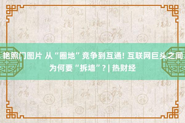 艳照门图片 从“圈地”竞争到互通! 互联网巨头之间为何要“拆墙”? | 热财经