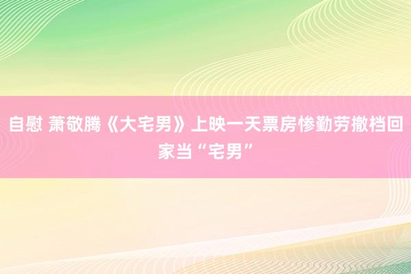 自慰 萧敬腾《大宅男》上映一天票房惨勤劳撤档回家当“宅男”