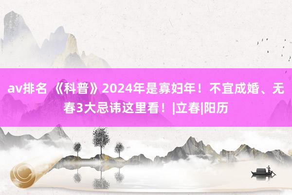 av排名 《科普》2024年是寡妇年!不宜成婚、无春3大忌讳这里看!|立春|阳历