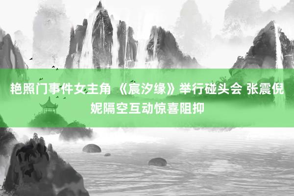 艳照门事件女主角 《宸汐缘》举行碰头会 张震倪妮隔空互动惊喜阻抑