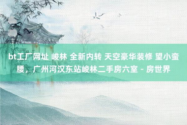 bt工厂网址 峻林 全新内转 天空豪华装修 望小蛮腰,广州河汉东站峻林二手房六室 - 房世界