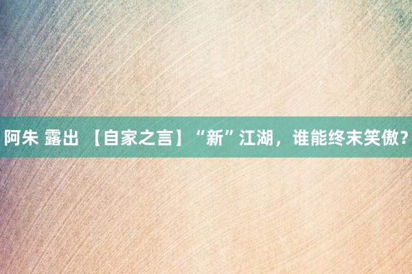 阿朱 露出 【自家之言】“新”江湖,谁能终末笑傲?