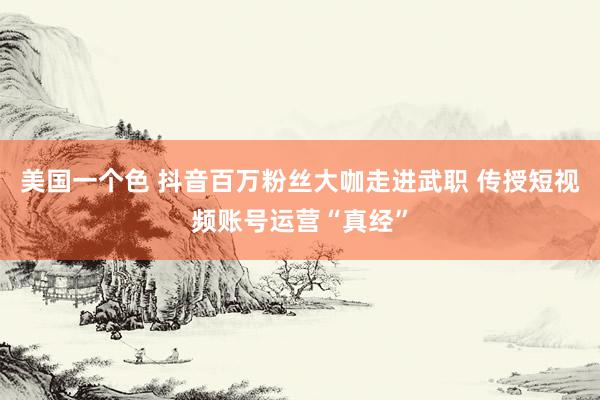美国一个色 抖音百万粉丝大咖走进武职 传授短视频账号运营“真经”