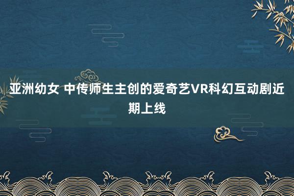 亚洲幼女 中传师生主创的爱奇艺VR科幻互动剧近期上线