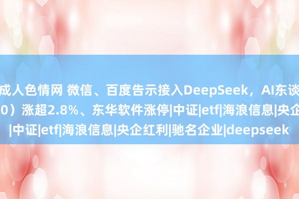 成人色情网 微信、百度告示接入DeepSeek，AI东谈主工智能ETF（512930）涨超2.8%、东华软件涨停|中证|etf|海浪信息|央企红利|驰名企业|deepseek