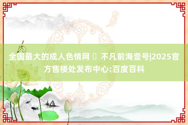 全国最大的成人色情网 ◈不凡前海壹号|2025官方售楼处发布中心:百度百科