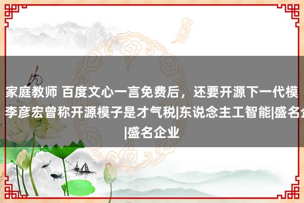 家庭教师 百度文心一言免费后，还要开源下一代模子；李彦宏曾称开源模子是才气税|东说念主工智能|盛名企业