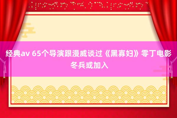 经典av 65个导演跟漫威谈过《黑寡妇》零丁电影 冬兵或加入