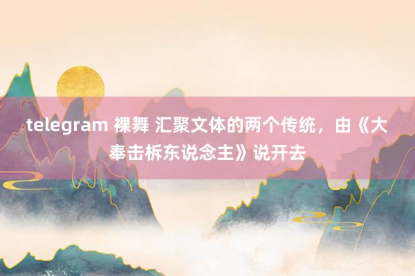 telegram 裸舞 汇聚文体的两个传统，由《大奉击柝东说念主》说开去
