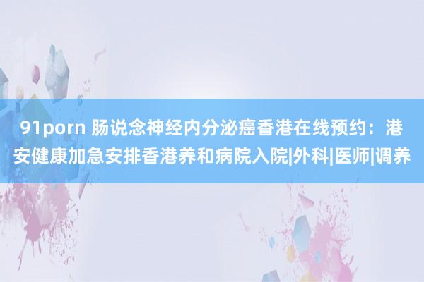 91porn 肠说念神经内分泌癌香港在线预约：港安健康加急安排香港养和病院入院|外科|医师|调养