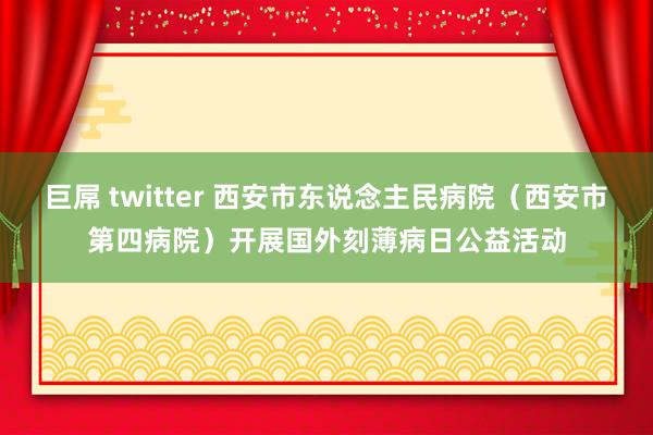 巨屌 twitter 西安市东说念主民病院（西安市第四病院）开展国外刻薄病日公益活动