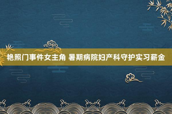 艳照门事件女主角 暑期病院妇产科守护实习薪金