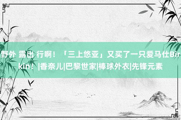 野外 露出 行啊！「三上悠亚」又买了一只爱马仕Birkin！|香奈儿|巴黎世家|棒球外衣|先锋元素