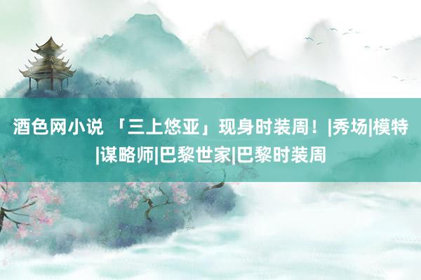 酒色网小说 「三上悠亚」现身时装周！|秀场|模特|谋略师|巴黎世家|巴黎时装周