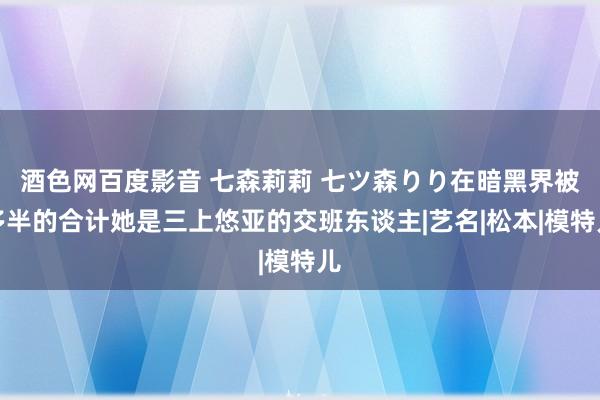 酒色网百度影音 七森莉莉 七ツ森りり在暗黑界被多半的合计她是三上悠亚的交班东谈主|艺名|松本|模特儿