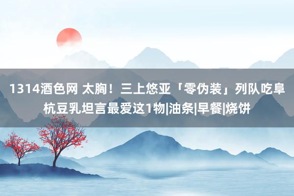 1314酒色网 太胸！三上悠亚「零伪装」列队吃阜杭豆乳坦言最爱这1物|油条|早餐|烧饼