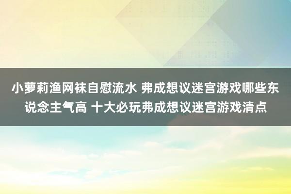 小萝莉渔网袜自慰流水 弗成想议迷宫游戏哪些东说念主气高 十大必玩弗成想议迷宫游戏清点