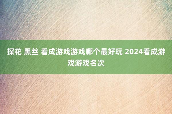 探花 黑丝 看成游戏游戏哪个最好玩 2024看成游戏游戏名次
