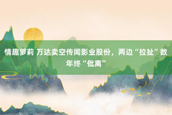 情趣萝莉 万达卖空传闻影业股份，两边“拉扯”数年终“仳离”