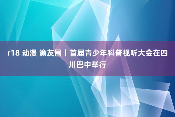 r18 动漫 渝友圈丨首届青少年科普视听大会在四川巴中举行