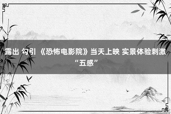 露出 勾引 《恐怖电影院》当天上映 实景体验刺激“五感”