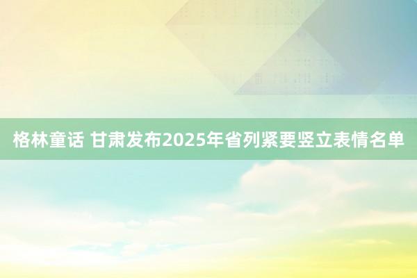 格林童话 甘肃发布2025年省列紧要竖立表情名单