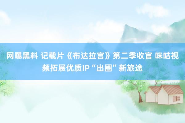 网曝黑料 记载片《布达拉宫》第二季收官 咪咕视频拓展优质IP“出圈”新旅途