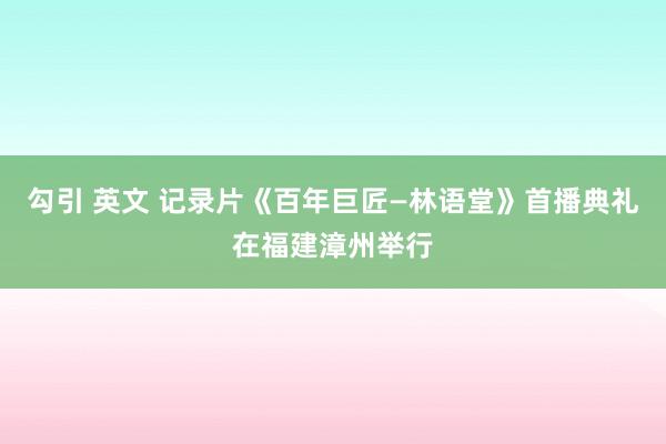 勾引 英文 记录片《百年巨匠—林语堂》首播典礼在福建漳州举行