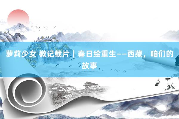 萝莉少女 微记载片｜春日绘重生——西藏，咱们的故事