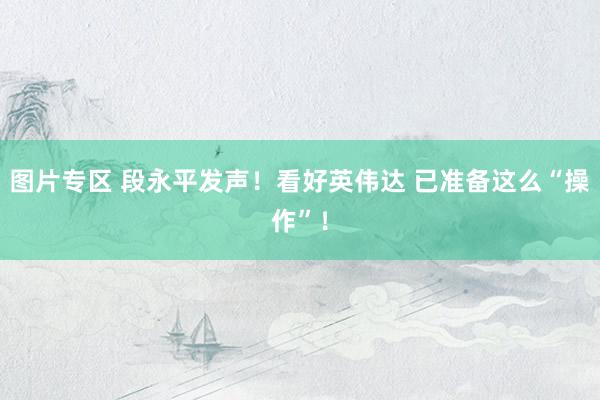 图片专区 段永平发声！看好英伟达 已准备这么“操作”！