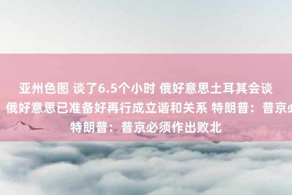 亚州色图 谈了6.5个小时 俄好意思土耳其会谈截止！普京：俄好意思已准备好再行成立谐和关系 特朗普：普京必须作出败北