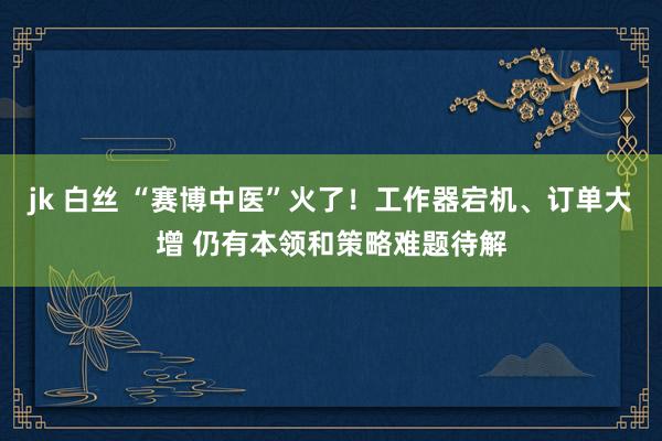 jk 白丝 “赛博中医”火了！工作器宕机、订单大增 仍有本领和策略难题待解
