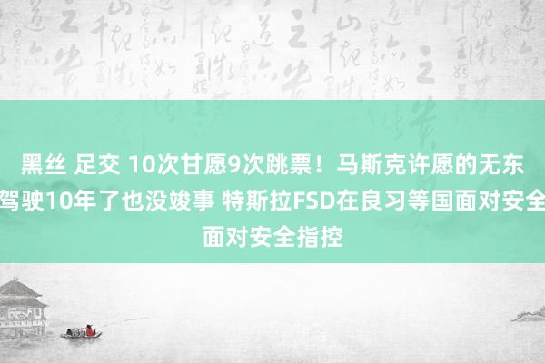 黑丝 足交 10次甘愿9次跳票！马斯克许愿的无东谈主驾驶10年了也没竣事 特斯拉FSD在良习等国面对安全指控