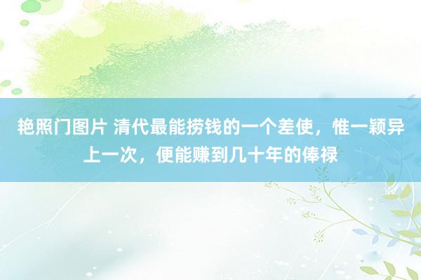 艳照门图片 清代最能捞钱的一个差使，惟一颖异上一次，便能赚到几十年的俸禄
