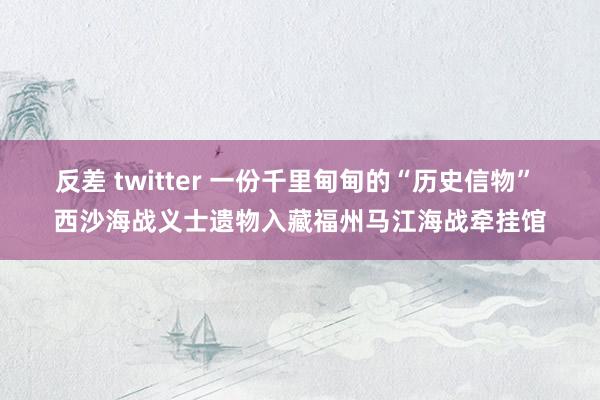 反差 twitter 一份千里甸甸的“历史信物” 西沙海战义士遗物入藏福州马江海战牵挂馆