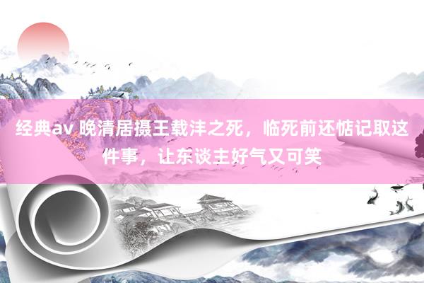 经典av 晚清居摄王载沣之死，临死前还惦记取这件事，让东谈主好气又可笑
